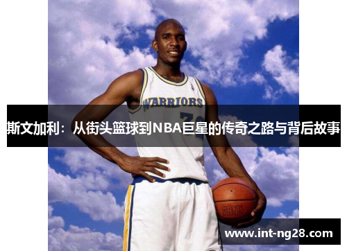 斯文加利:从街头篮球到NBA巨星的传奇之路与背后故事