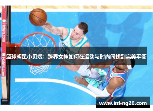 篮球明星小贝嫂:跨界女神如何在运动与时尚间找到完美平衡